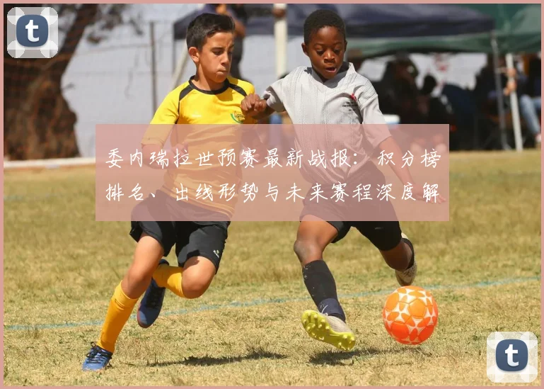委内瑞拉世预赛最新战报：积分榜排名、出线形势与未来赛程深度解析