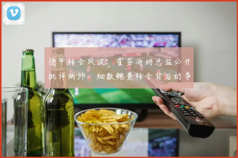 德甲转会风波：霍芬海姆总监公开批评纳帅，细数鲍曼转会背后的争议