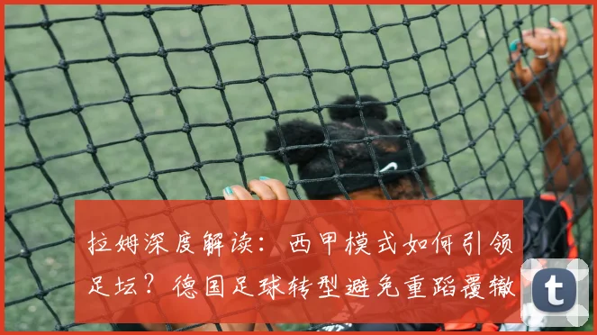 拉姆深度解读：西甲模式如何引领足坛？德国足球转型避免重蹈覆辙的三大关键