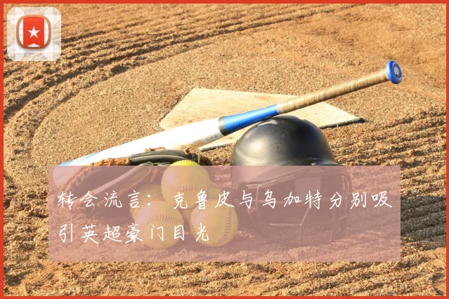 转会流言：克鲁皮与乌加特分别吸引英超豪门目光