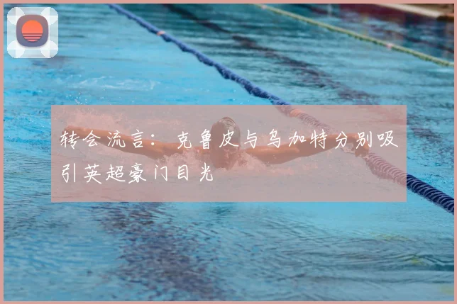 转会流言：克鲁皮与乌加特分别吸引英超豪门目光