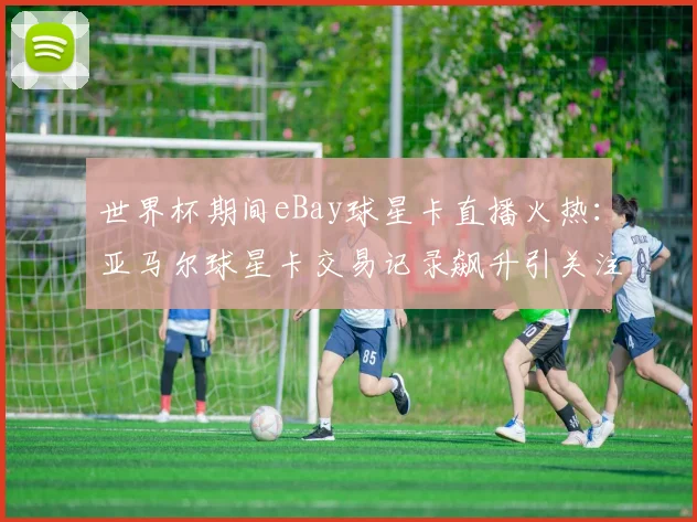 世界杯期间eBay球星卡直播火热：亚马尔球星卡交易记录飙升引关注