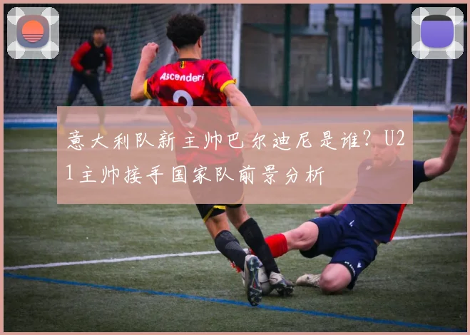 意大利队新主帅巴尔迪尼是谁？U21主帅接手国家队前景分析