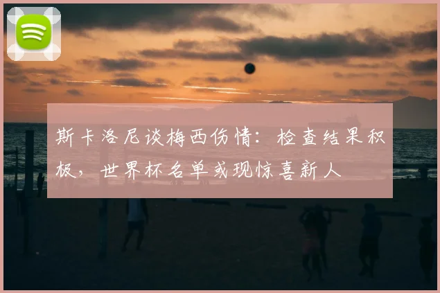 斯卡洛尼谈梅西伤情：检查结果积极，世界杯名单或现惊喜新人