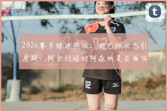 2026赛季球迷热议:姆巴佩状态引质疑,阿尔特塔的阿森纳是否面临四大皆空危机?每周犀利点评汇总